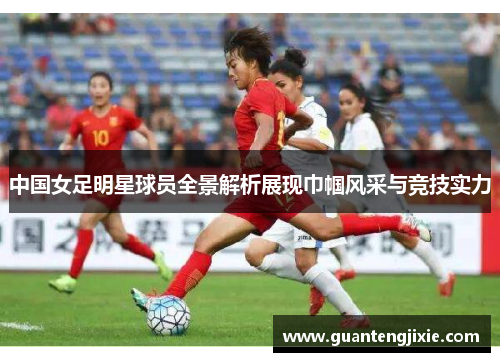 中国女足明星球员全景解析展现巾帼风采与竞技实力