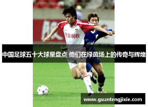 中国足球五十大球星盘点 他们在绿茵场上的传奇与辉煌