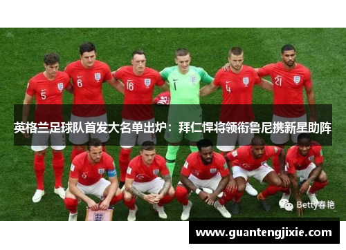 英格兰足球队首发大名单出炉：拜仁悍将领衔鲁尼携新星助阵